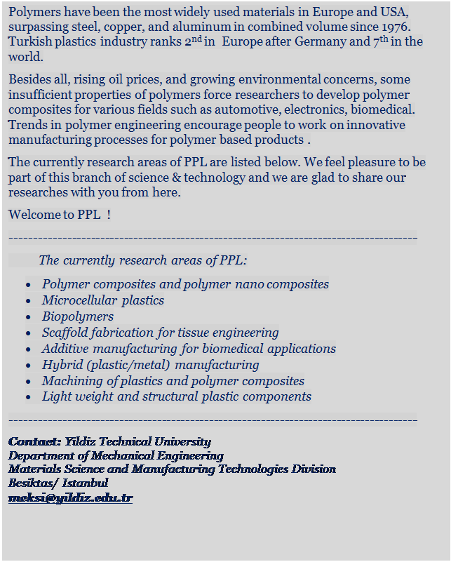 Metin Kutusu: Polymers have been the most widely used materials in Europe and USA, surpassing steel, copper, and aluminum in combined volume since 1976. Turkish plastics industry ranks 2nd in  Europe after Germany and 7th in the world. 
Besides all, rising oil prices, and growing environmental concerns, some insufficient properties of polymers force researchers to develop polymer composites for various fields such as automotive, electronics, biomedical. Trends in polymer engineering encourage people to work on innovative manufacturing processes for polymer based products .
The currently research areas of PPL are listed below. We feel pleasure to be part of this branch of science & technology and we are glad to share our researches with you from here. 
Welcome to PPL  !
--------------------------------------------------------------------------------------
          The currently research areas of PPL:
	Polymer composites and polymer nano composites
	Microcellular plastics
	Biopolymers
	Scaffold fabrication for tissue engineering
	Additive manufacturing for biomedical applications
	Hybrid (plastic/metal) manufacturing
	Machining of plastics and polymer composites
	Light weight and structural plastic components
--------------------------------------------------------------------------------------
Contact: Yildiz Technical University
Department of Mechanical Engineering
Materials Science and Manufacturing Technologies Division
Besiktas/ Istanbul
meksi@yildiz.edu.tr
